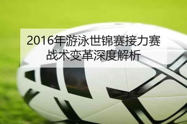 2016年游泳世锦赛接力赛战术变革深度解析