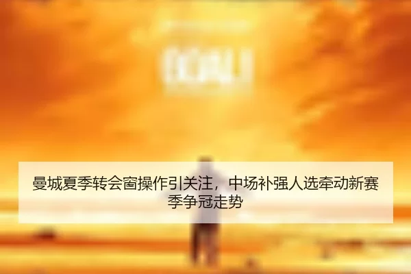 曼城夏季转会窗操作引关注，中场补强人选牵动新赛季争冠走势